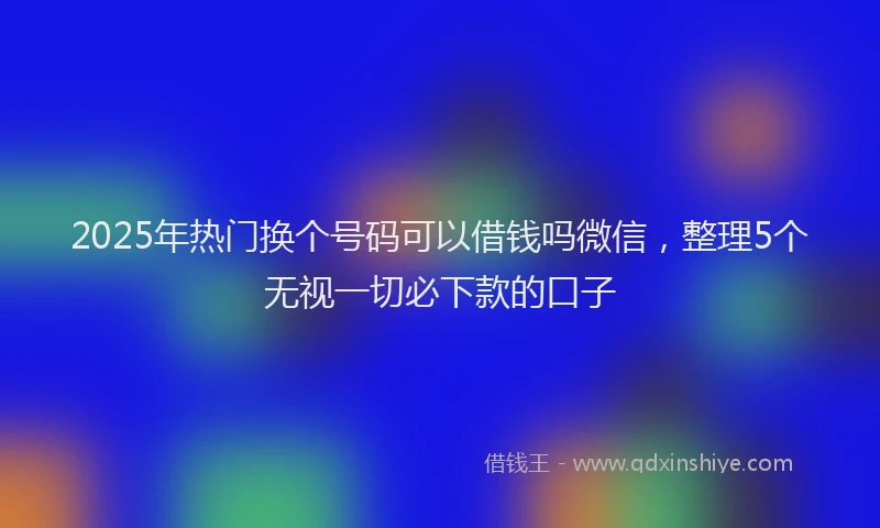 2025年热门换个号码可以借钱吗微信，整理5个无视一切必下款的口子