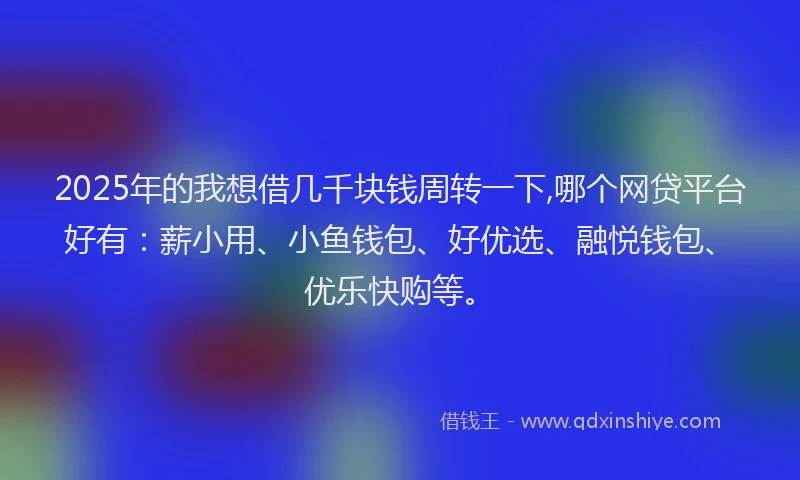 2025年的我想借几千块钱周转一下,哪个网贷平台好有：薪小用、小鱼钱包、好优选、融悦钱包、优乐快购等。