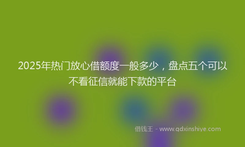 2025年热门放心借额度一般多少，盘点五个可以不看征信就能下款的平台