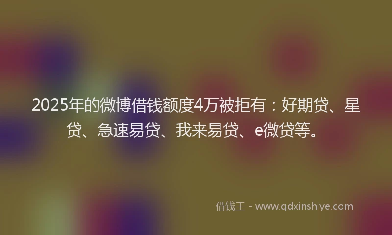 2025年的微博借钱额度4万被拒有：好期贷、星贷、急速易贷、我来易贷、e微贷等。