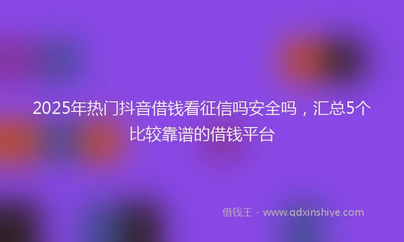 2025年热门抖音借钱看征信吗安全吗，汇总5个比较靠谱的借钱平台