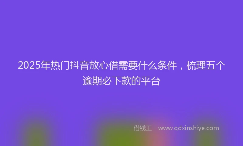 2025年热门抖音放心借需要什么条件，梳理五个逾期必下款的平台