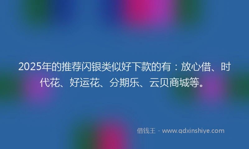 2025年的推荐闪银类似好下款的有：放心借、时代花、好运花、分期乐、云贝商城等。