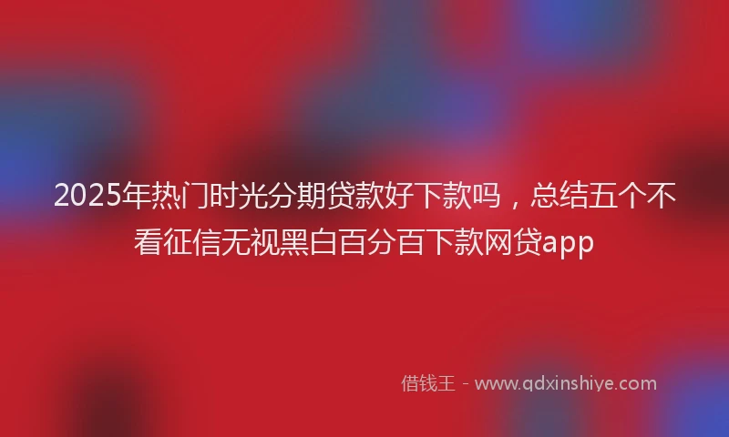 2025年热门时光分期贷款好下款吗，总结五个不看征信无视黑白百分百下款网贷app
