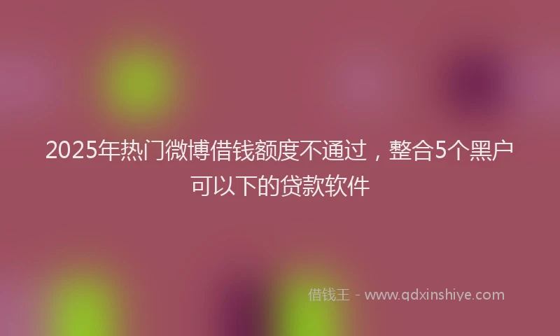 2025年热门微博借钱额度不通过，整合5个黑户可以下的贷款软件