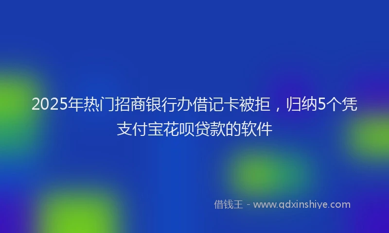 2025年热门招商银行办借记卡被拒，归纳5个凭支付宝花呗贷款的软件