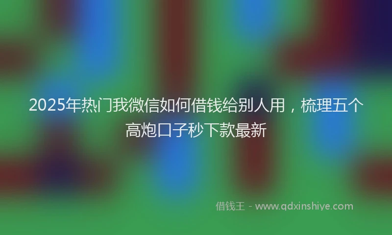2025年热门我微信如何借钱给别人用，梳理五个高炮口子秒下款最新