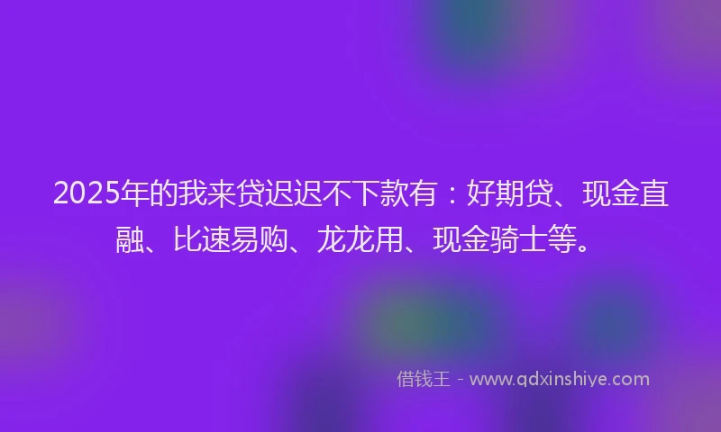 2025年的我来贷迟迟不下款有：好期贷、现金直融、比速易购、龙龙用、现金骑士等。
