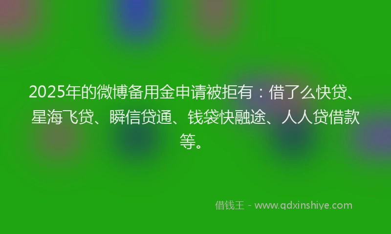 2025年的微博备用金申请被拒有：借了么快贷、星海飞贷、瞬信贷通、钱袋快融途、人人贷借款等。