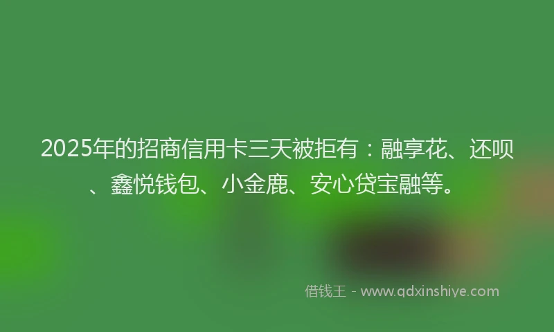 2025年的招商信用卡三天被拒有：融享花、还呗、鑫悦钱包、小金鹿、安心贷宝融等。