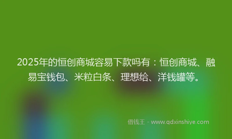 2025年的恒创商城容易下款吗有：恒创商城、融易宝钱包、米粒白条、理想给、洋钱罐等。