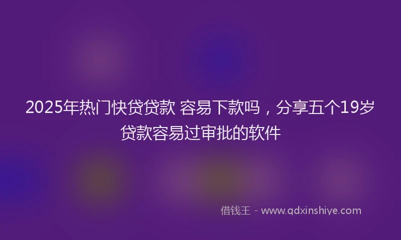 2025年热门快贷贷款 容易下款吗，分享五个19岁贷款容易过审批的软件