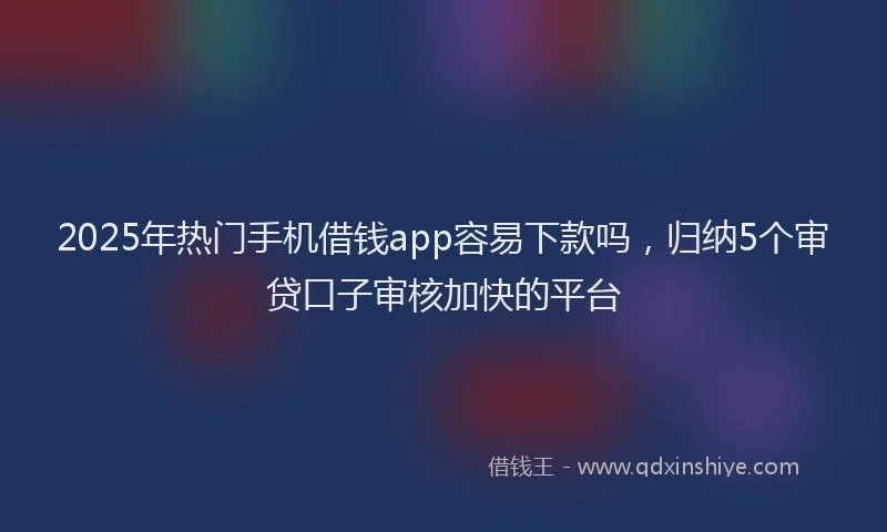 2025年热门手机借钱app容易下款吗，归纳5个审贷口子审核加快的平台