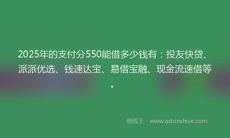 2025年的支付分550能借多少钱有：投友快贷、派派优选、钱速达宝、易借宝融、现金流速借等。