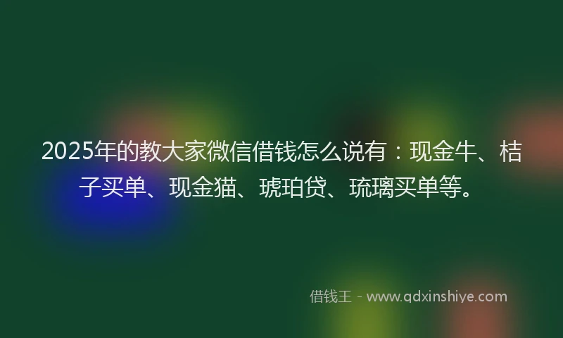 2025年的教大家微信借钱怎么说有：现金牛、桔子买单、现金猫、琥珀贷、琉璃买单等。