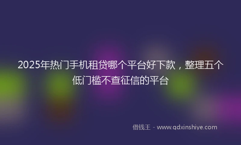 2025年热门手机租贷哪个平台好下款，整理五个低门槛不查征信的平台