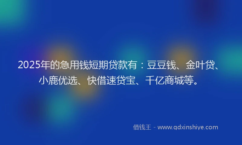 2025年的急用钱短期贷款有：豆豆钱、金叶贷、小鹿优选、快借速贷宝、千亿商城等。