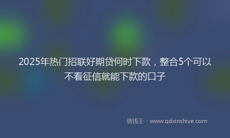 2025年热门招联好期贷何时下款，整合5个可以不看征信就能下款的口子