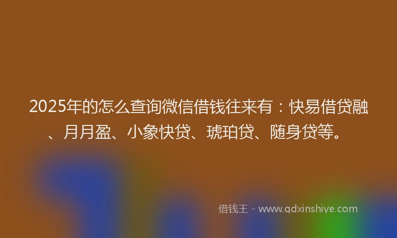 2025年的怎么查询微信借钱往来有：快易借贷融、月月盈、小象快贷、琥珀贷、随身贷等。