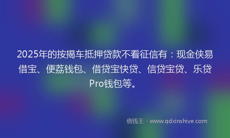 2025年的按揭车抵押贷款不看征信有：现金侠易借宝、便荔钱包、借贷宝快贷、信贷宝贷、乐贷Pro钱包等。