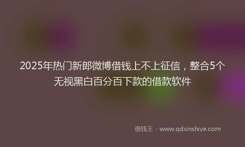 2025年热门新郎微博借钱上不上征信，整合5个无视黑白百分百下款的借款软件