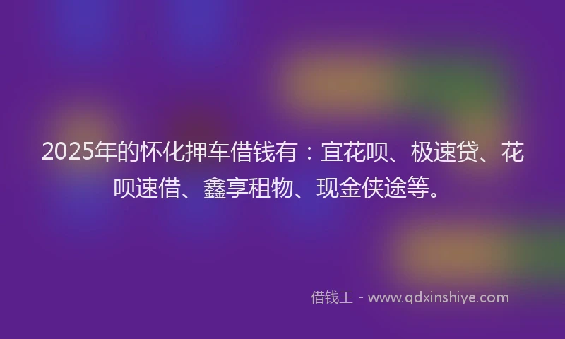 2025年的怀化押车借钱有：宜花呗、极速贷、花呗速借、鑫享租物、现金侠途等。