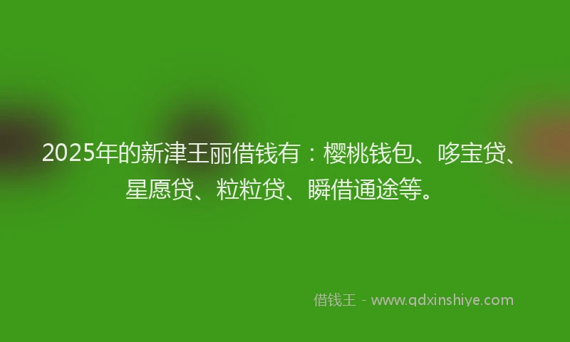 2025年的新津王丽借钱有：樱桃钱包、哆宝贷、星愿贷、粒粒贷、瞬借通途等。