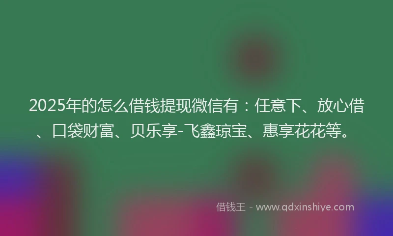 2025年的怎么借钱提现微信有：任意下、放心借、口袋财富、贝乐享-飞鑫琼宝、惠享花花等。