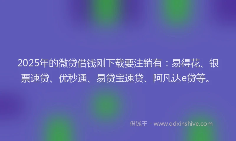 2025年的微贷借钱刚下载要注销有：易得花、银票速贷、优秒通、易贷宝速贷、阿凡达e贷等。