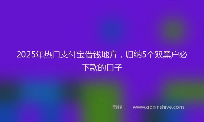 2025年热门支付宝借钱地方，归纳5个双黑户必下款的口子