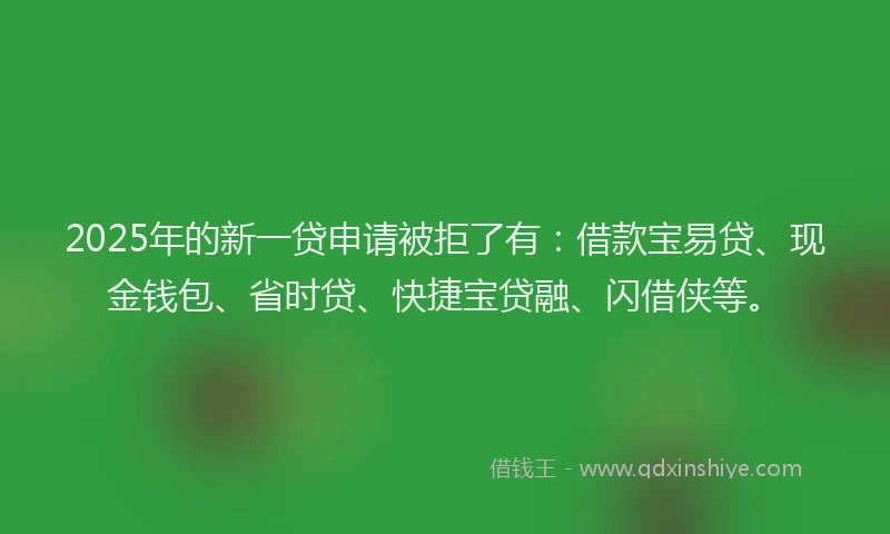 2025年的新一贷申请被拒了有：借款宝易贷、现金钱包、省时贷、快捷宝贷融、闪借侠等。