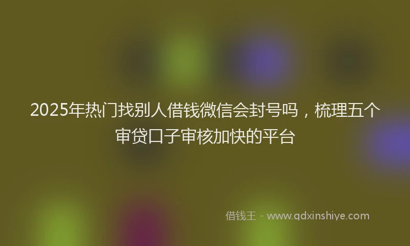 2025年热门找别人借钱微信会封号吗，梳理五个审贷口子审核加快的平台