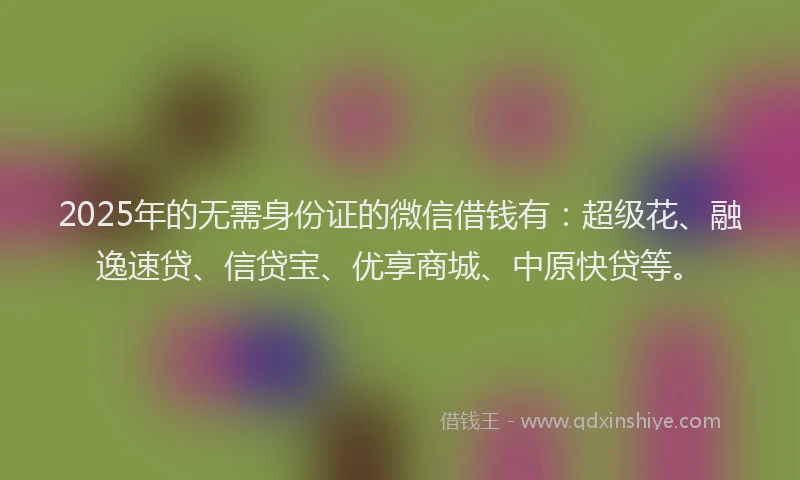 2025年的无需身份证的微信借钱有：超级花、融逸速贷、信贷宝、优享商城、中原快贷等。