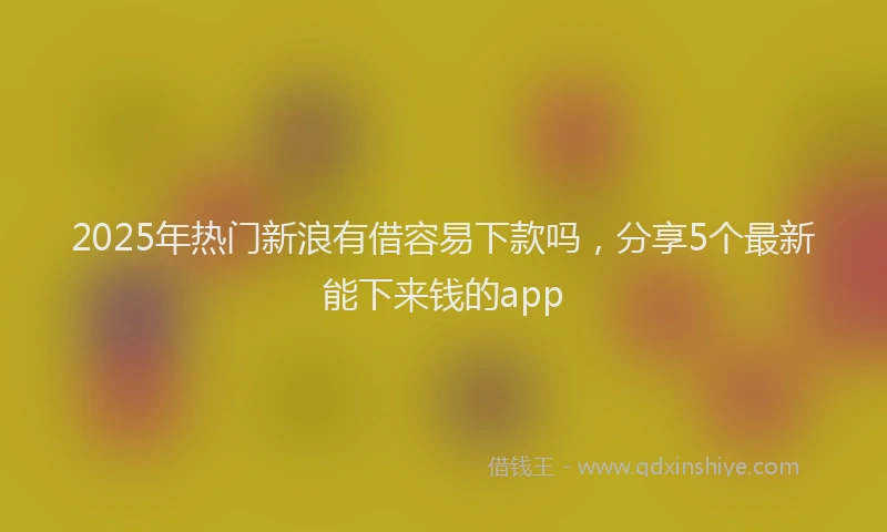 2025年热门新浪有借容易下款吗，分享5个最新能下来钱的app