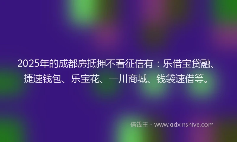 2025年的成都房抵押不看征信有：乐借宝贷融、捷速钱包、乐宝花、一川商城、钱袋速借等。