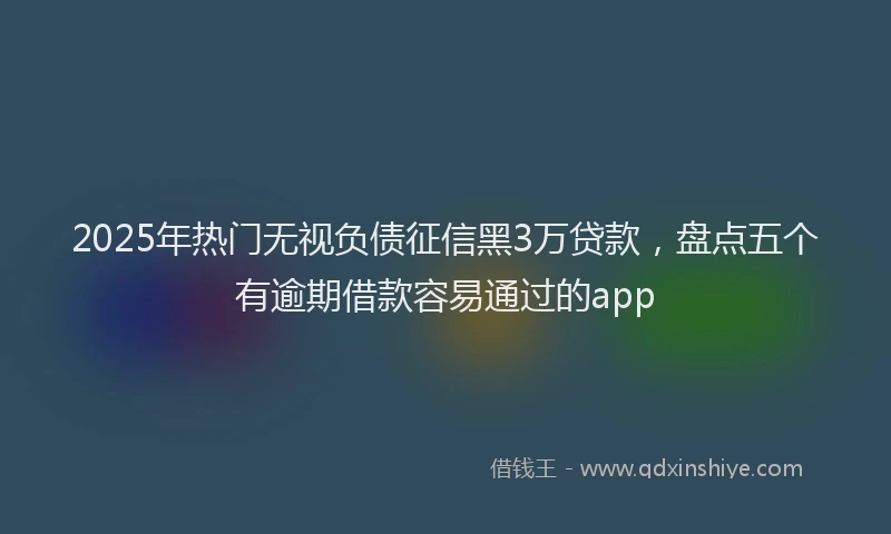 2025年热门无视负债征信黑3万贷款，盘点五个有逾期借款容易通过的app