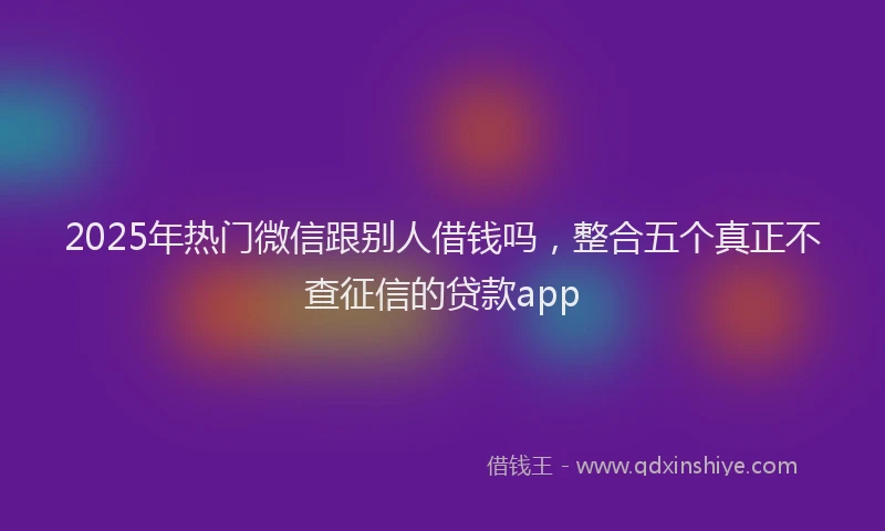2025年热门微信跟别人借钱吗，整合五个真正不查征信的贷款app