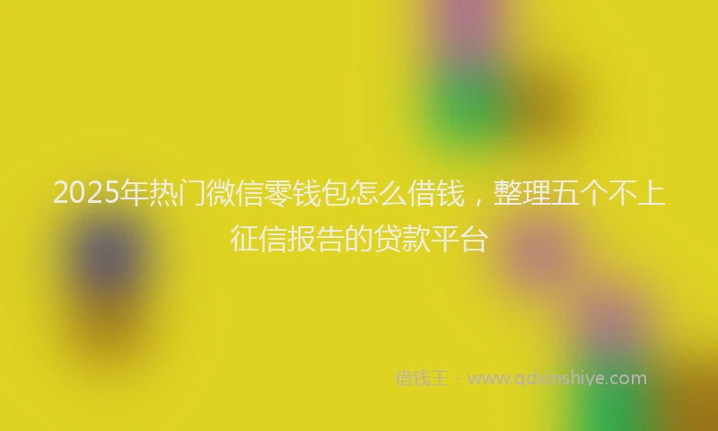 2025年热门微信零钱包怎么借钱，整理五个不上征信报告的贷款平台