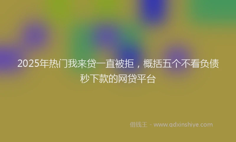 2025年热门我来贷一直被拒，概括五个不看负债秒下款的网贷平台
