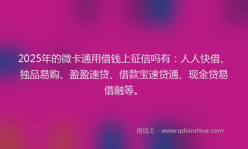 2025年的微卡通用借钱上征信吗有：人人快借、独品易购、盈盈速贷、借款宝速贷通、现金贷易借融等。