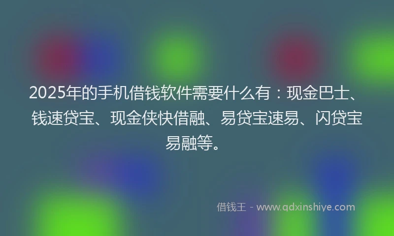 2025年的手机借钱软件需要什么有：现金巴士、钱速贷宝、现金侠快借融、易贷宝速易、闪贷宝易融等。