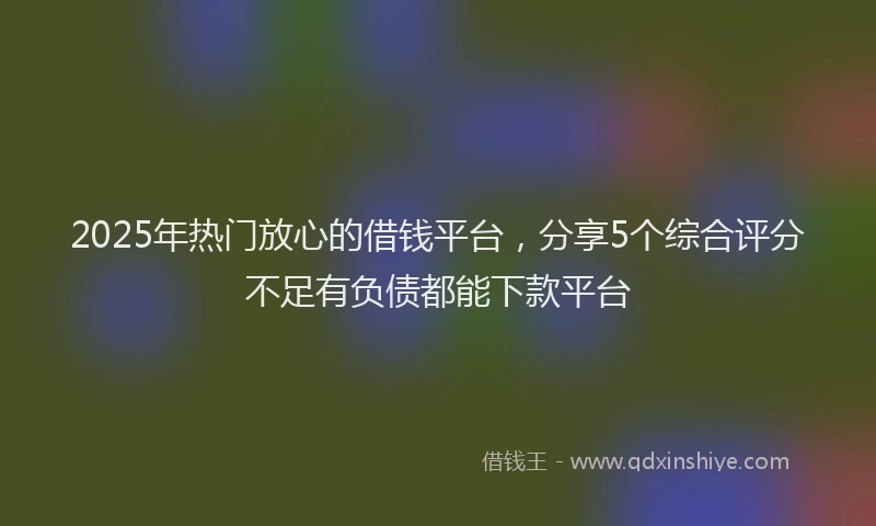 2025年热门放心的借钱平台，分享5个综合评分不足有负债都能下款平台
