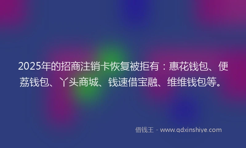 2025年的招商注销卡恢复被拒有：惠花钱包、便荔钱包、丫头商城、钱速借宝融、维维钱包等。
