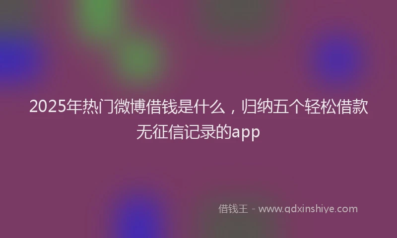 2025年热门微博借钱是什么，归纳五个轻松借款无征信记录的app
