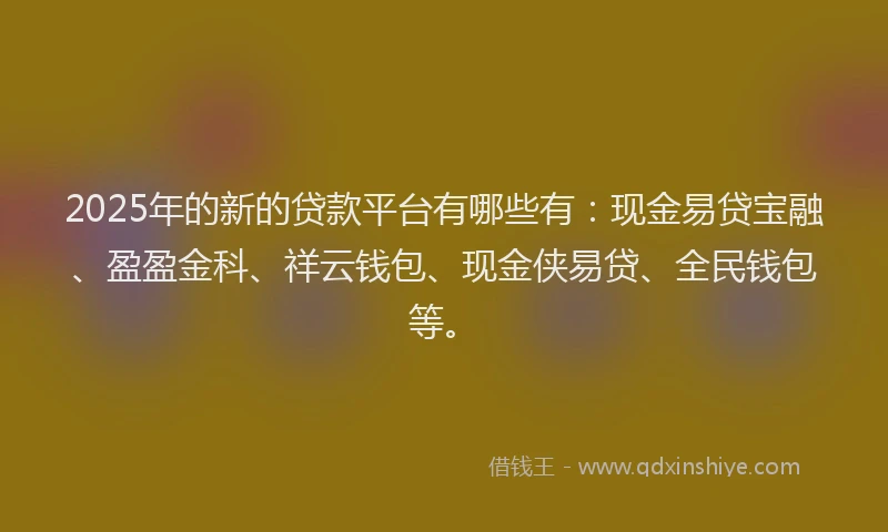 2025年的新的贷款平台有哪些有：现金易贷宝融、盈盈金科、祥云钱包、现金侠易贷、全民钱包等。