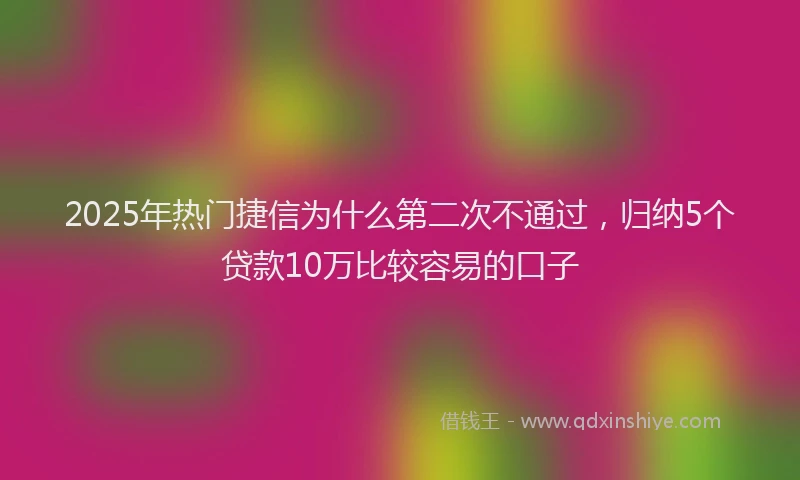 2025年热门捷信为什么第二次不通过，归纳5个贷款10万比较容易的口子