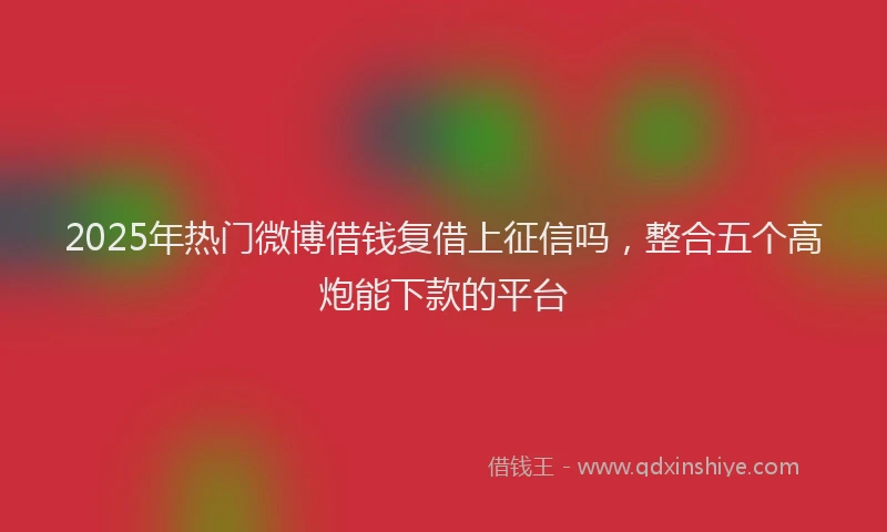 2025年热门微博借钱复借上征信吗，整合五个高炮能下款的平台