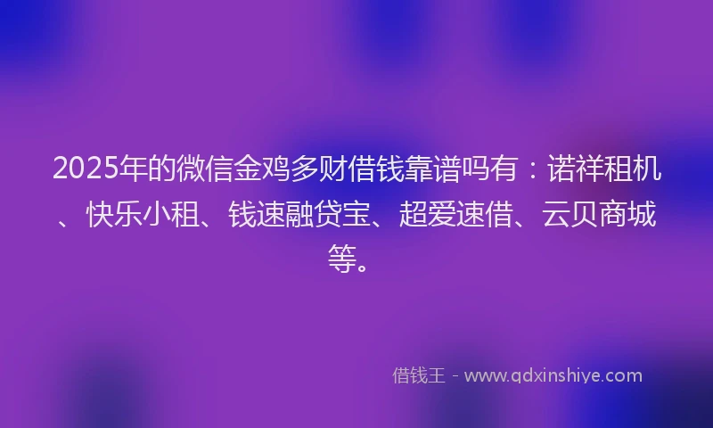 2025年的微信金鸡多财借钱靠谱吗有：诺祥租机、快乐小租、钱速融贷宝、超爱速借、云贝商城等。