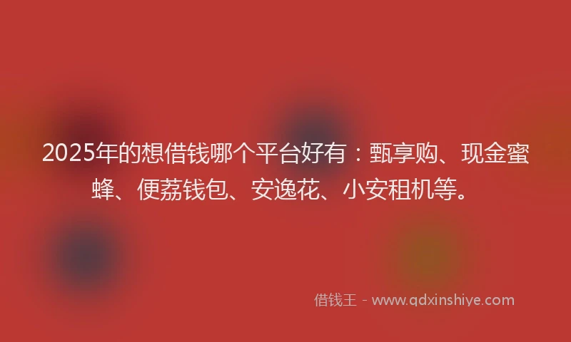 2025年的想借钱哪个平台好有：甄享购、现金蜜蜂、便荔钱包、安逸花、小安租机等。
