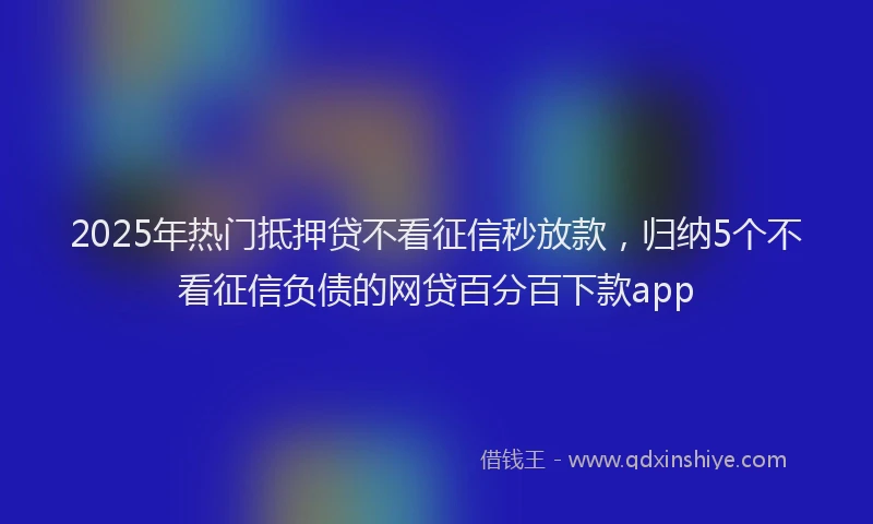 2025年热门抵押贷不看征信秒放款，归纳5个不看征信负债的网贷百分百下款app